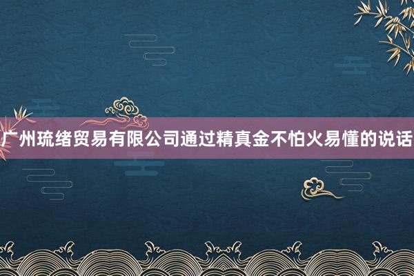 广州琉绪贸易有限公司通过精真金不怕火易懂的说话