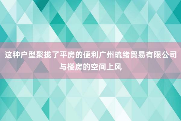 这种户型聚拢了平房的便利广州琉绪贸易有限公司与楼房的空间上风