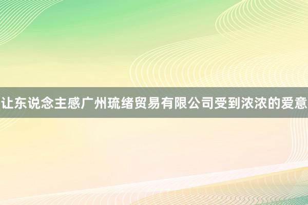 让东说念主感广州琉绪贸易有限公司受到浓浓的爱意