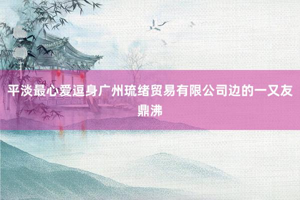 平淡最心爱逗身广州琉绪贸易有限公司边的一又友鼎沸