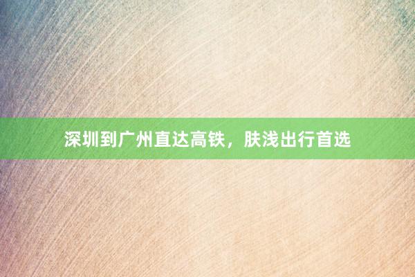 深圳到广州直达高铁,肤浅出行首选